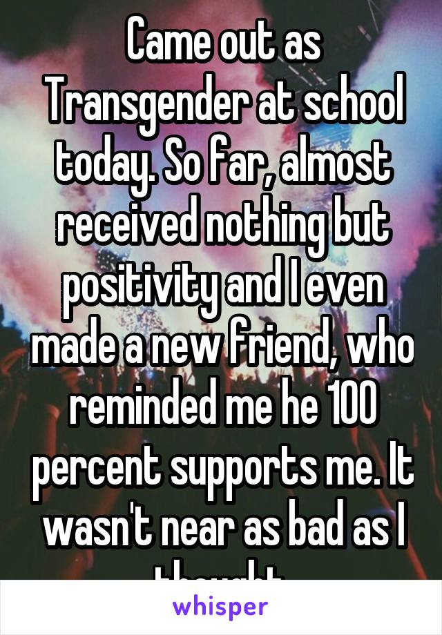 Came out as Transgender at school today. So far, almost received nothing but positivity and I even made a new friend, who reminded me he 100 percent supports me. It wasn't near as bad as I thought.