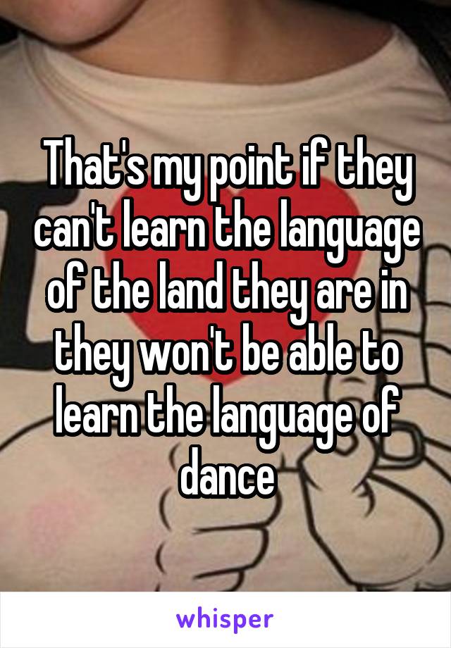 That's my point if they can't learn the language of the land they are in they won't be able to learn the language of dance