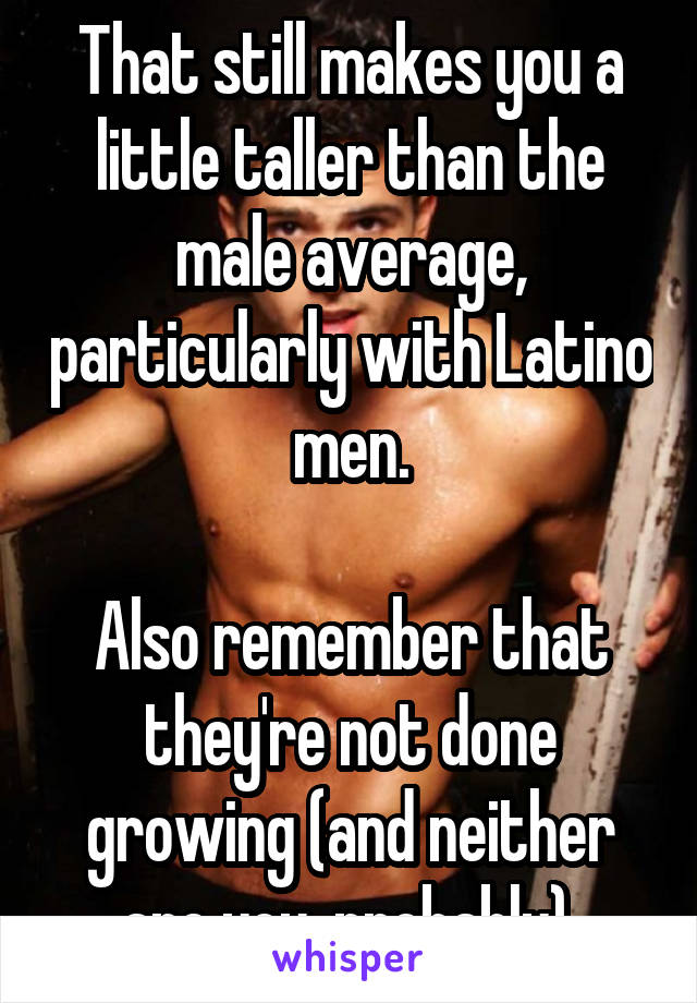 That still makes you a little taller than the male average, particularly with Latino men.

Also remember that they're not done growing (and neither are you, probably).