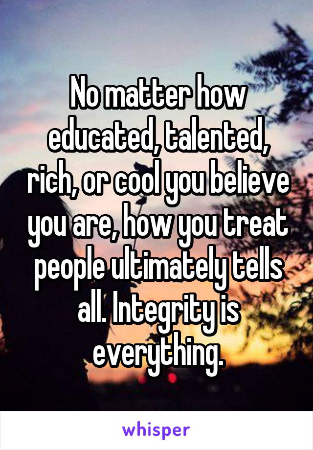No matter how educated, talented, rich, or cool you believe you are, how you treat people ultimately tells all. Integrity is everything.