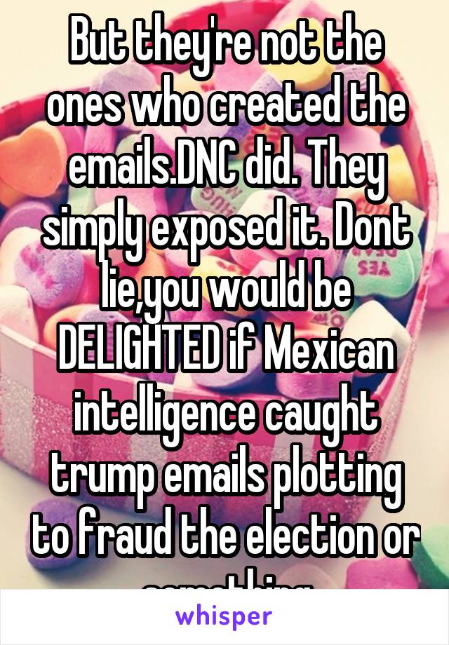 But they're not the ones who created the emails.DNC did. They simply exposed it. Dont lie,you would be DELIGHTED if Mexican intelligence caught trump emails plotting to fraud the election or something