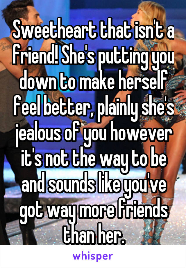 Sweetheart that isn't a friend! She's putting you down to make herself feel better, plainly she's jealous of you however it's not the way to be and sounds like you've got way more friends than her.