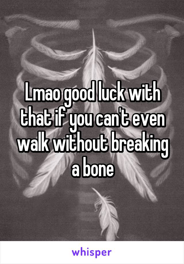 Lmao good luck with that if you can't even walk without breaking a bone