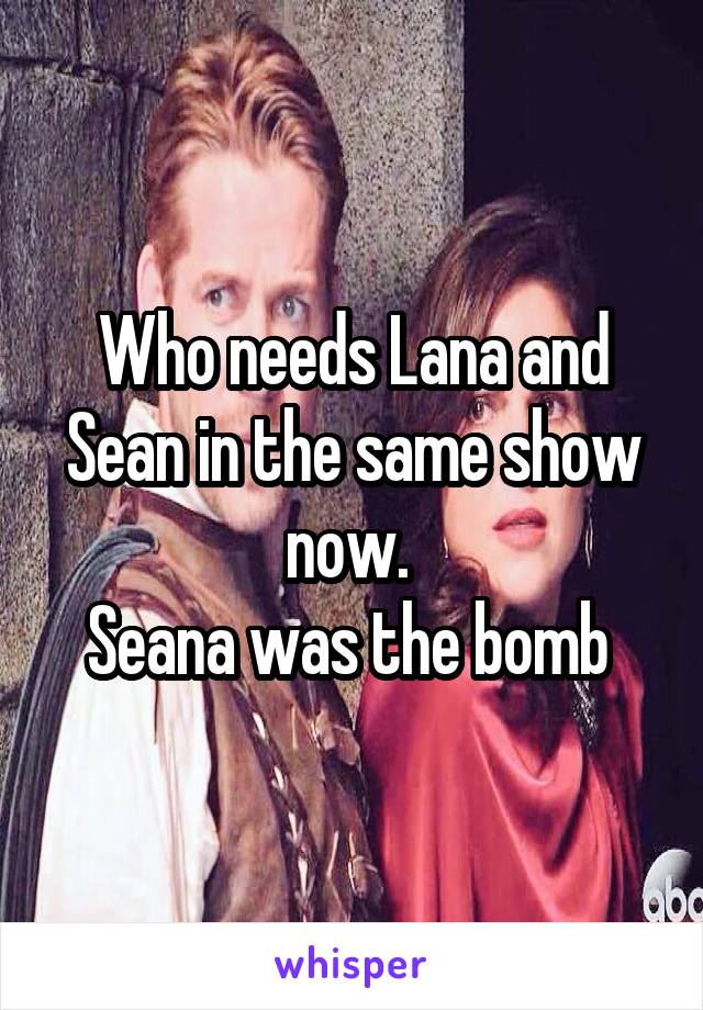 Who needs Lana and Sean in the same show now. 
Seana was the bomb 