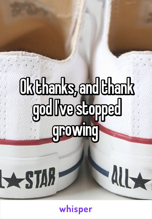 Ok thanks, and thank god I've stopped growing 