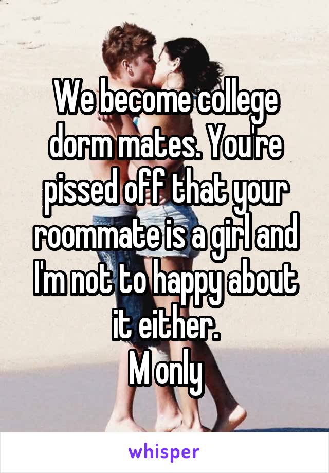 We become college dorm mates. You're pissed off that your roommate is a girl and I'm not to happy about it either.
M only