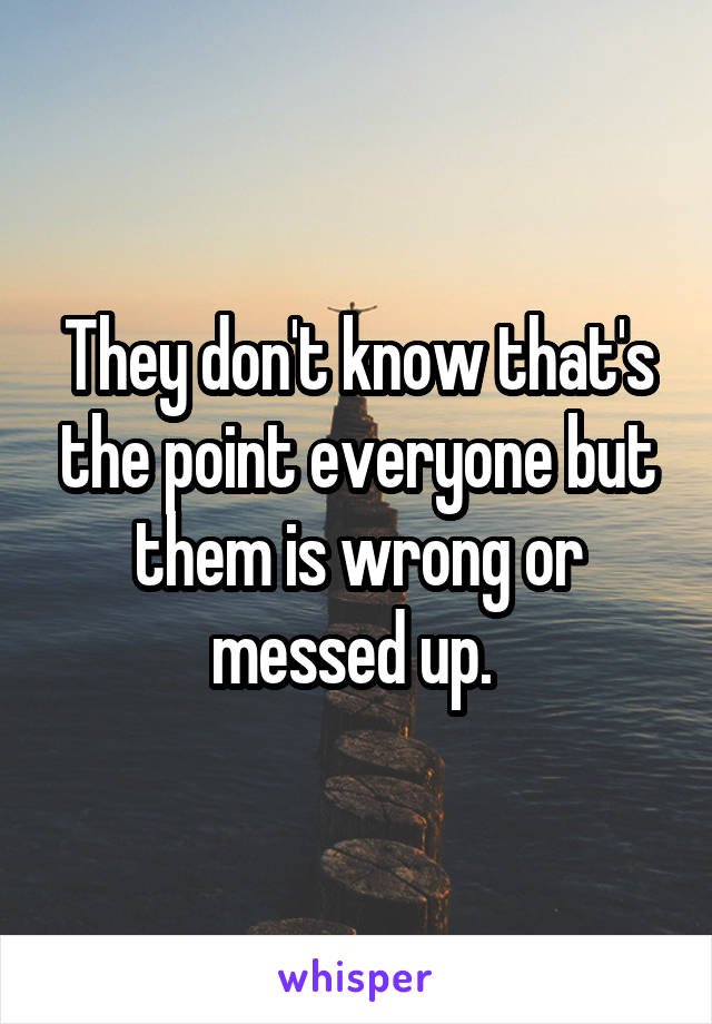 They don't know that's the point everyone but them is wrong or messed up. 