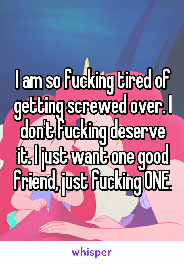 I am so fucking tired of getting screwed over. I don't fucking deserve it. I just want one good friend, just fucking ONE.
