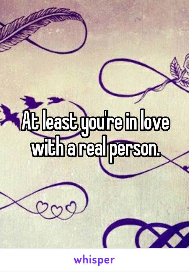 At least you're in love with a real person.