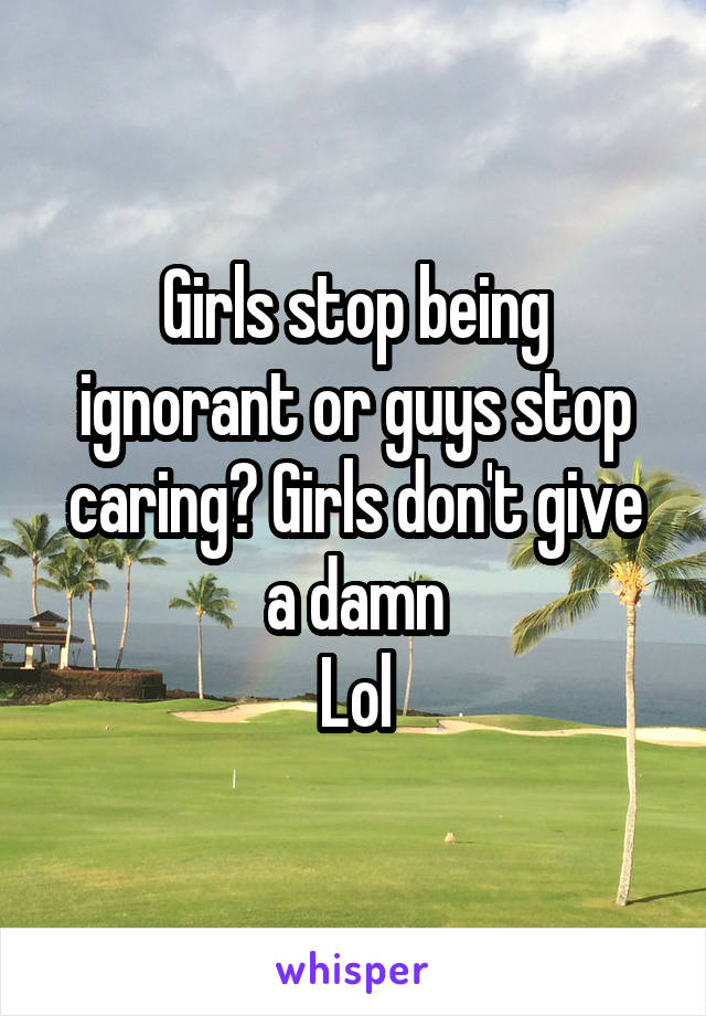 Girls stop being ignorant or guys stop caring? Girls don't give a damn
Lol