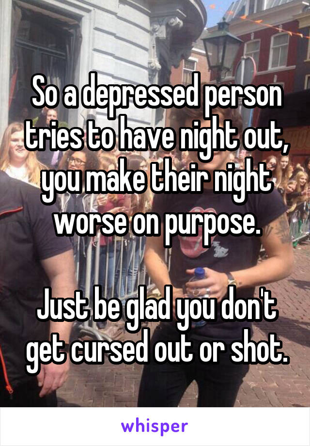 So a depressed person tries to have night out, you make their night worse on purpose.

Just be glad you don't get cursed out or shot.