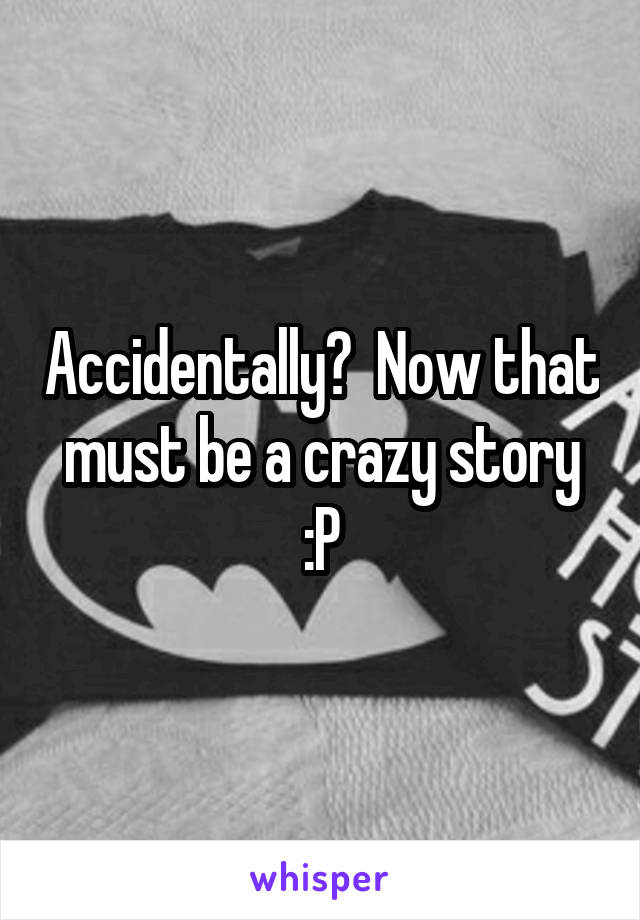 Accidentally?  Now that must be a crazy story :P
