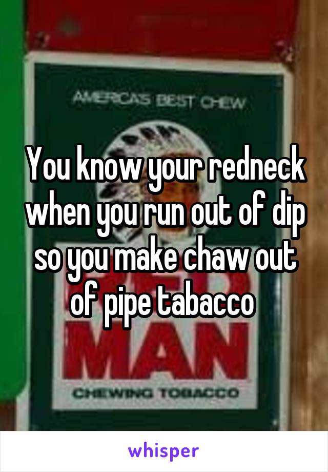 You know your redneck when you run out of dip so you make chaw out of pipe tabacco 