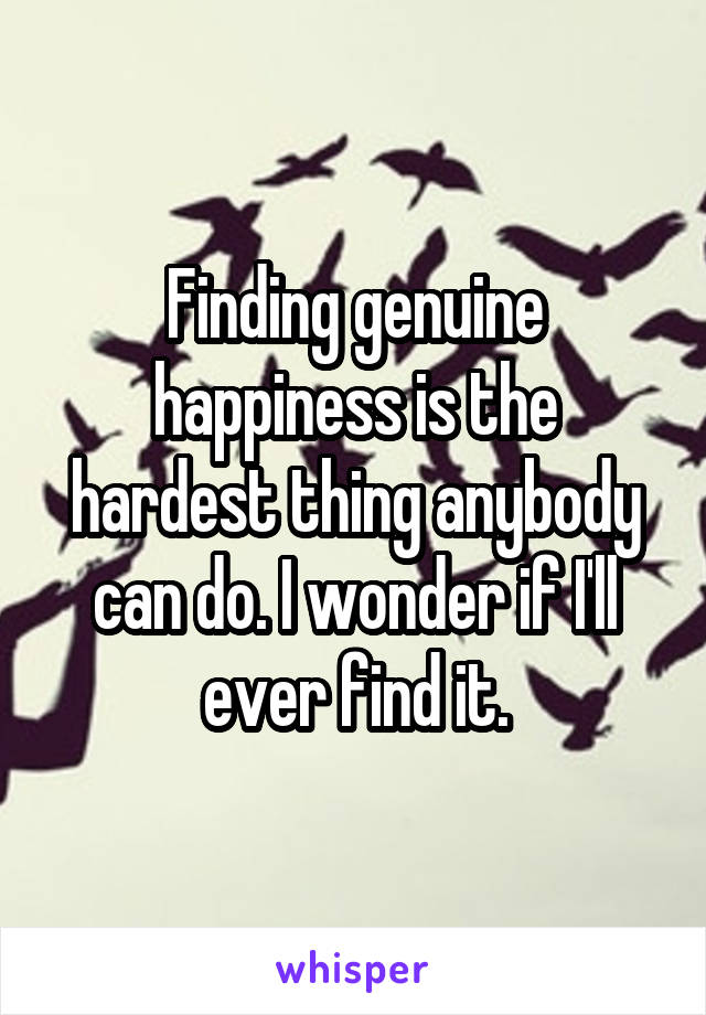 Finding genuine happiness is the hardest thing anybody can do. I wonder if I'll ever find it.