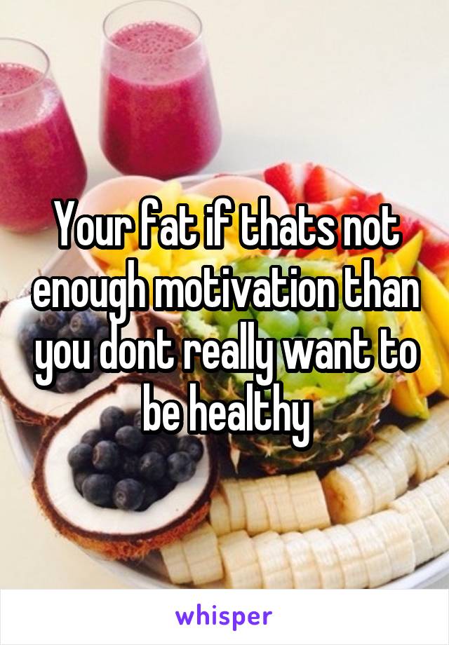 Your fat if thats not enough motivation than you dont really want to be healthy