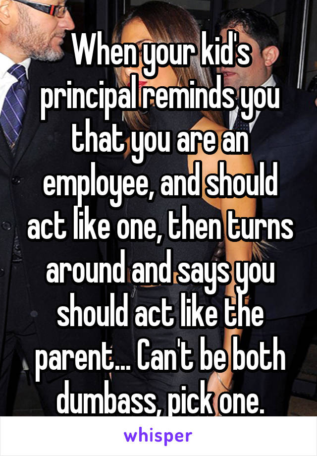 When your kid's principal reminds you that you are an employee, and should act like one, then turns around and says you should act like the parent... Can't be both dumbass, pick one.