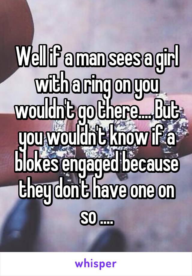 Well if a man sees a girl with a ring on you wouldn't go there.... But you wouldn't know if a blokes engaged because they don't have one on so ....
