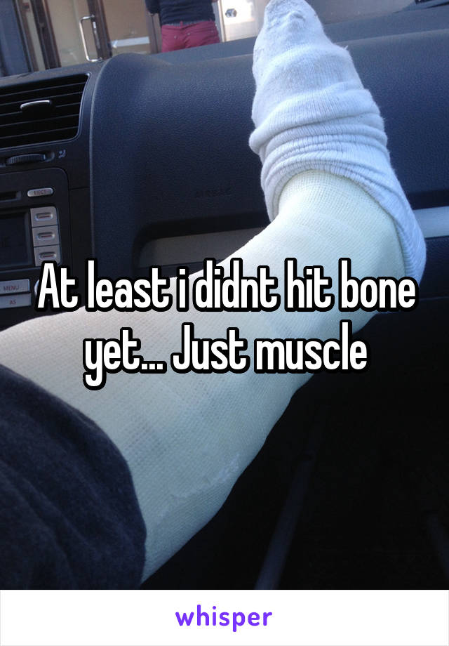 At least i didnt hit bone yet... Just muscle