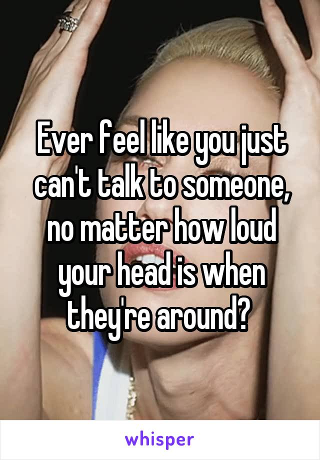 Ever feel like you just can't talk to someone, no matter how loud your head is when they're around? 