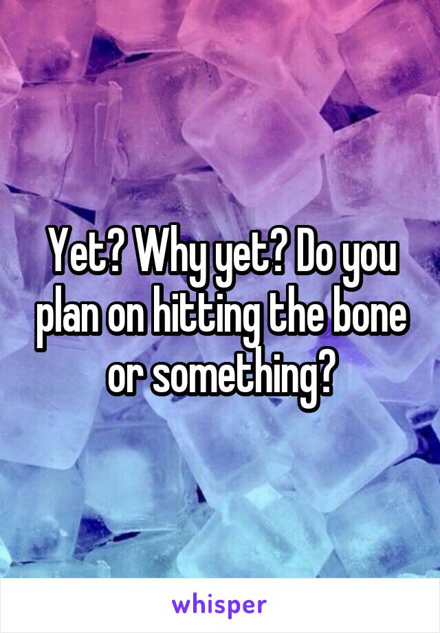 Yet? Why yet? Do you plan on hitting the bone or something?