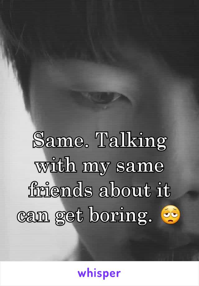 Same. Talking with my same friends about it can get boring. 😩