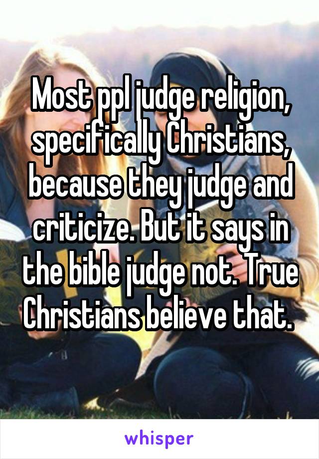 Most ppl judge religion, specifically Christians, because they judge and criticize. But it says in the bible judge not. True Christians believe that.  