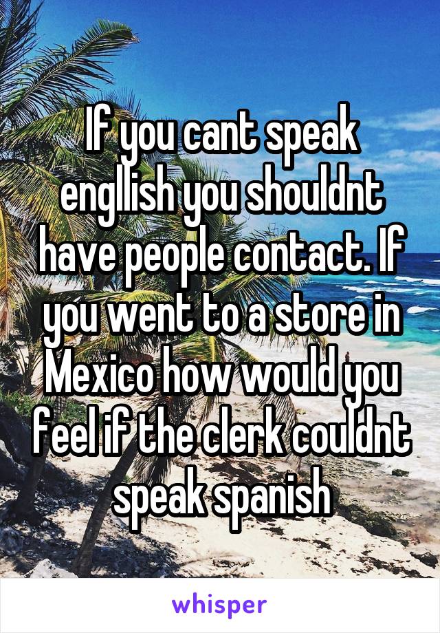 If you cant speak engllish you shouldnt have people contact. If you went to a store in Mexico how would you feel if the clerk couldnt speak spanish