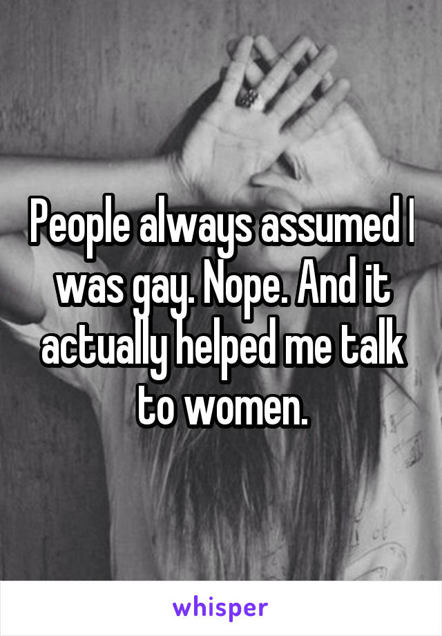 People always assumed I was gay. Nope. And it actually helped me talk to women.