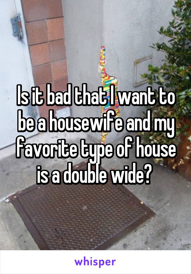 Is it bad that I want to be a housewife and my favorite type of house is a double wide? 