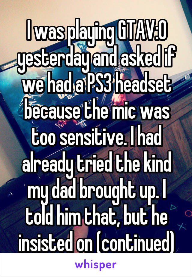 I was playing GTAV:O yesterday and asked if we had a PS3 headset because the mic was too sensitive. I had already tried the kind my dad brought up. I told him that, but he insisted on (continued)