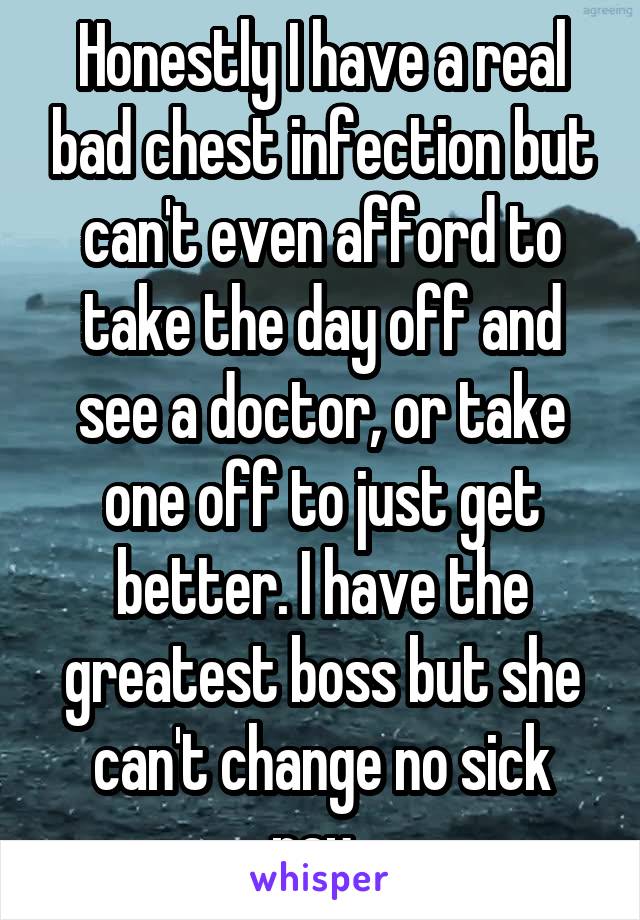 Honestly I have a real bad chest infection but can't even afford to take the day off and see a doctor, or take one off to just get better. I have the greatest boss but she can't change no sick pay. 
