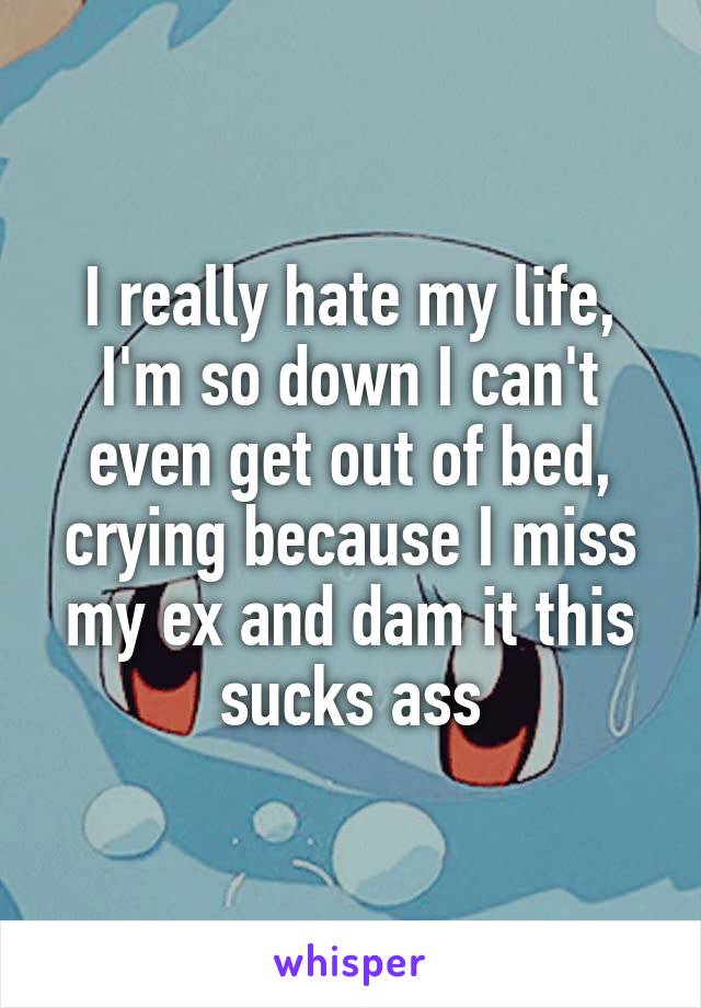I really hate my life, I'm so down I can't even get out of bed, crying because I miss my ex and dam it this sucks ass