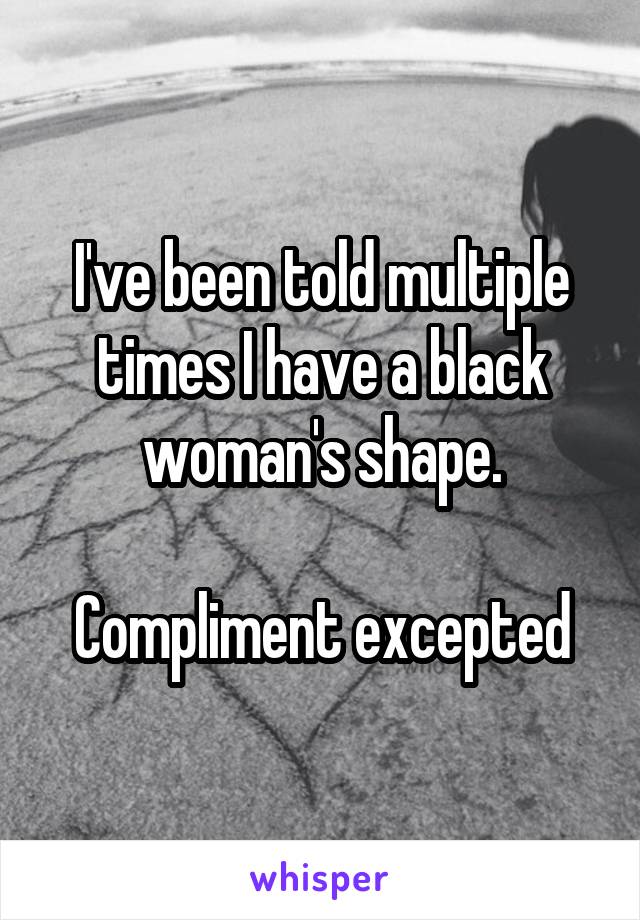 I've been told multiple times I have a black woman's shape.

Compliment excepted