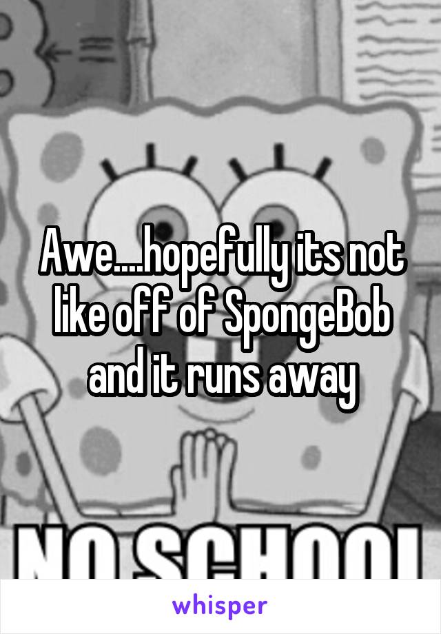 Awe....hopefully its not like off of SpongeBob and it runs away