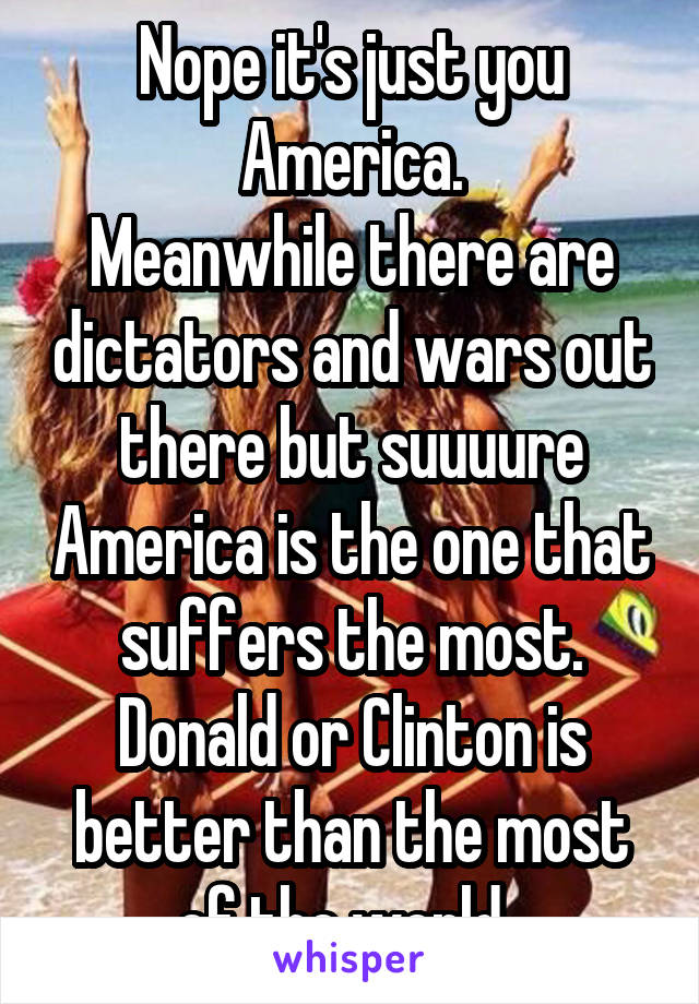 Nope it's just you America.
Meanwhile there are dictators and wars out there but suuuure America is the one that suffers the most.
Donald or Clinton is better than the most of the world. 