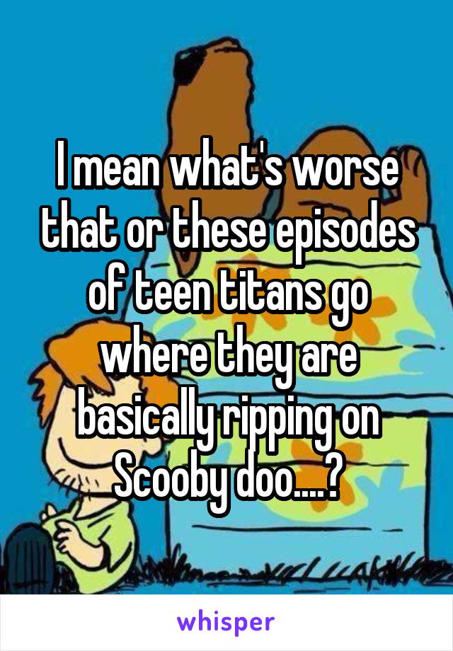 I mean what's worse that or these episodes of teen titans go where they are basically ripping on Scooby doo....?