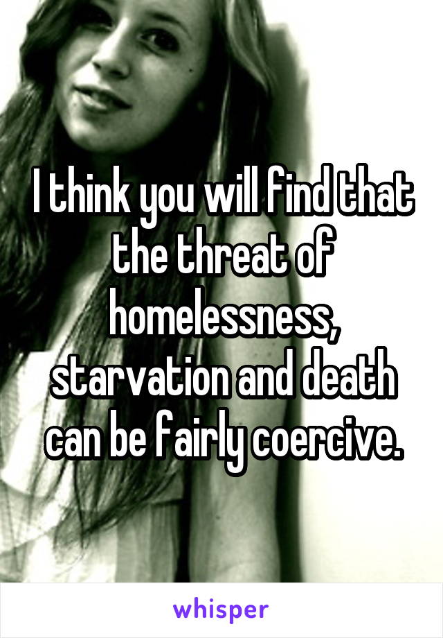 I think you will find that the threat of homelessness, starvation and death can be fairly coercive.