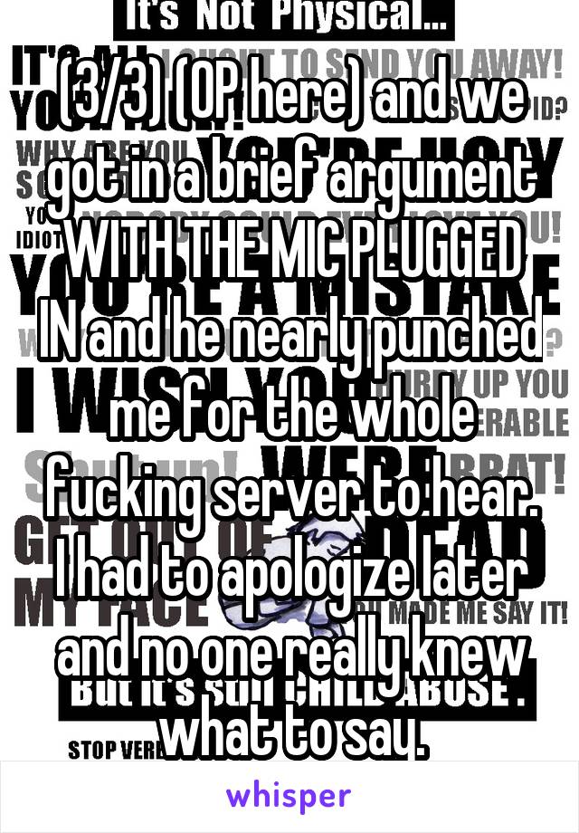 (3/3) (OP here) and we got in a brief argument WITH THE MIC PLUGGED IN and he nearly punched me for the whole fucking server to hear. I had to apologize later and no one really knew what to say.