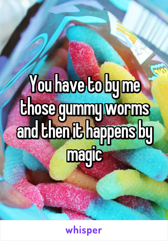 You have to by me those gummy worms and then it happens by magic