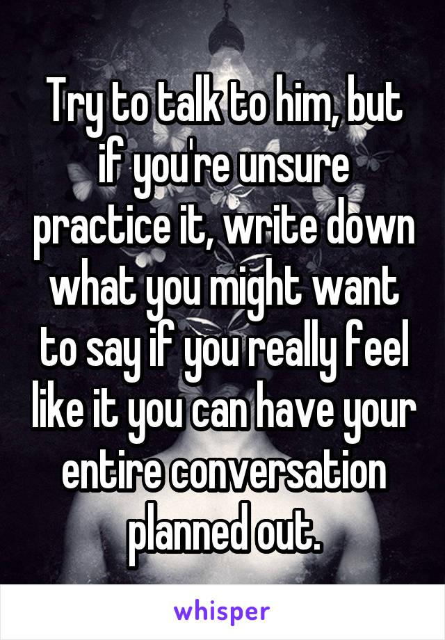 Try to talk to him, but if you're unsure practice it, write down what you might want to say if you really feel like it you can have your entire conversation planned out.