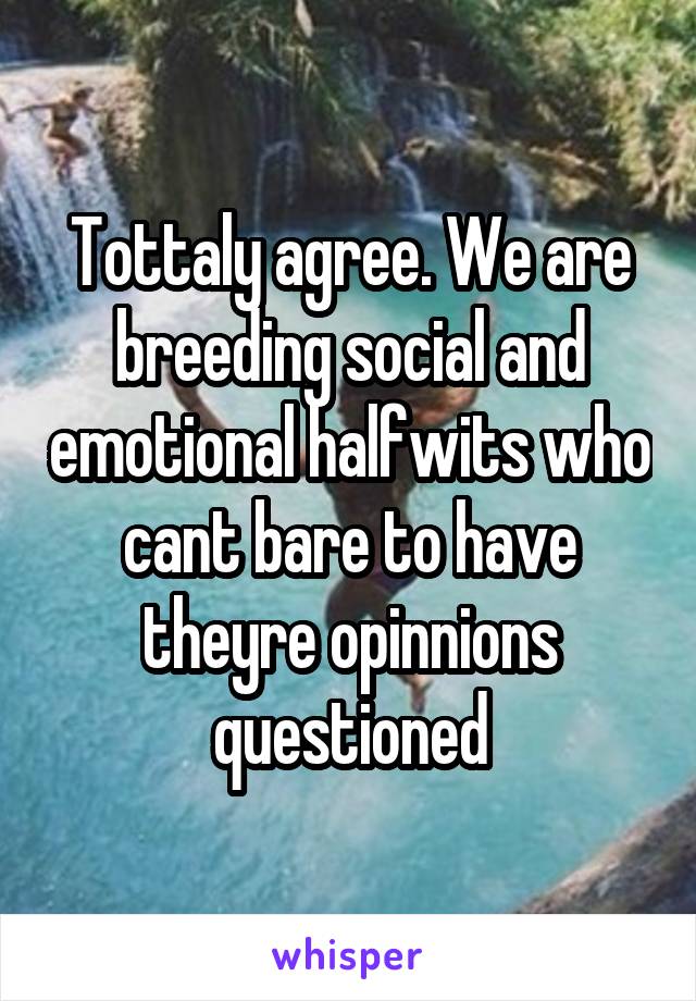 Tottaly agree. We are breeding social and emotional halfwits who cant bare to have theyre opinnions questioned