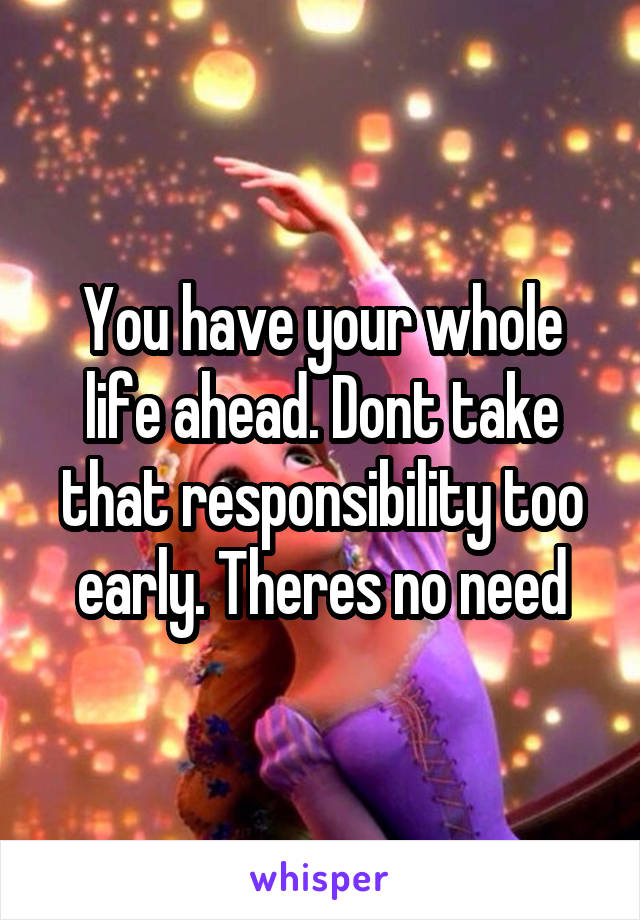 You have your whole life ahead. Dont take that responsibility too early. Theres no need