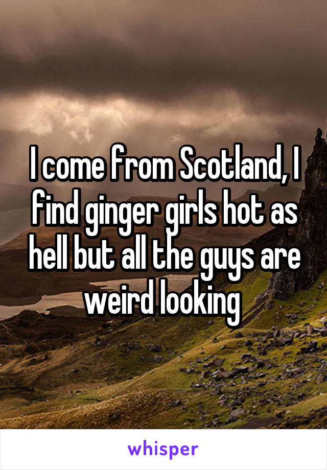 I come from Scotland, I find ginger girls hot as hell but all the guys are weird looking 