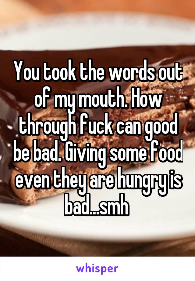 You took the words out of my mouth. How through fuck can good be bad. Giving some food even they are hungry is bad...smh 