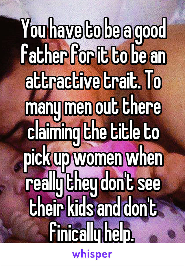 You have to be a good father for it to be an attractive trait. To many men out there claiming the title to pick up women when really they don't see their kids and don't finically help. 