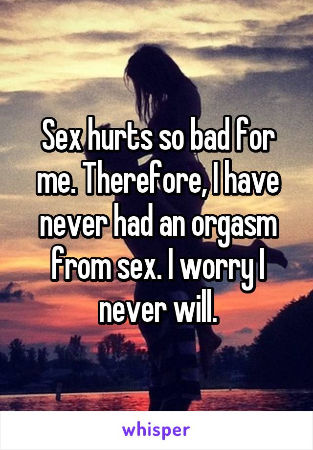 Sex hurts so bad for me. Therefore, I have never had an orgasm from sex. I worry I never will.