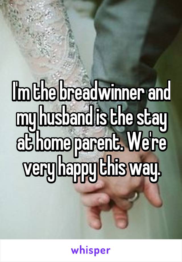 I'm the breadwinner and my husband is the stay at home parent. We're very happy this way.