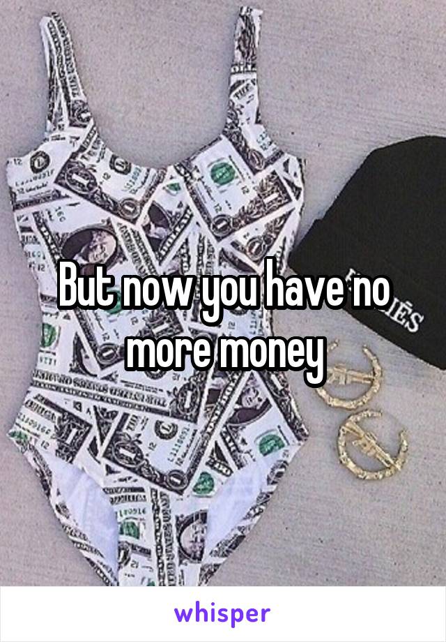 But now you have no more money