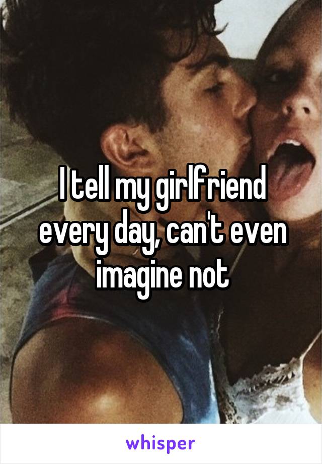 I tell my girlfriend every day, can't even imagine not