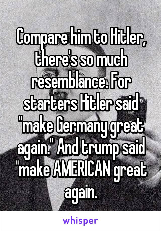 Compare him to Hitler, there's so much resemblance. For starters Hitler said "make Germany great again." And trump said "make AMERICAN great again.